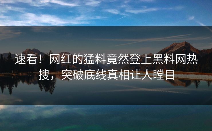 速看！网红的猛料竟然登上黑料网热搜，突破底线真相让人瞠目