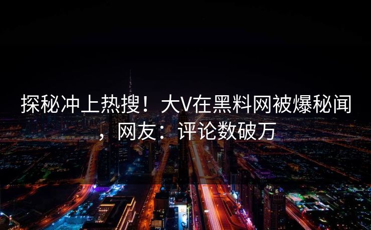 探秘冲上热搜！大V在黑料网被爆秘闻，网友：评论数破万