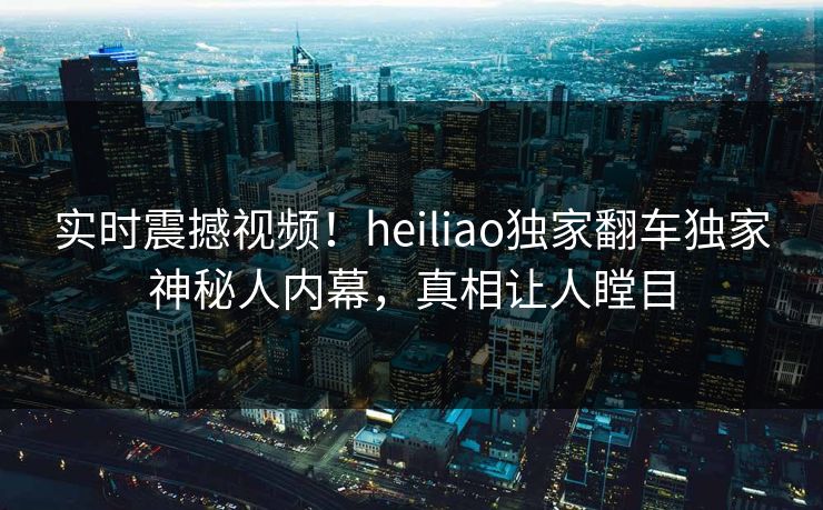 实时震撼视频！heiliao独家翻车独家神秘人内幕，真相让人瞠目