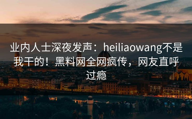 业内人士深夜发声：heiliaowang不是我干的！黑料网全网疯传，网友直呼过瘾
