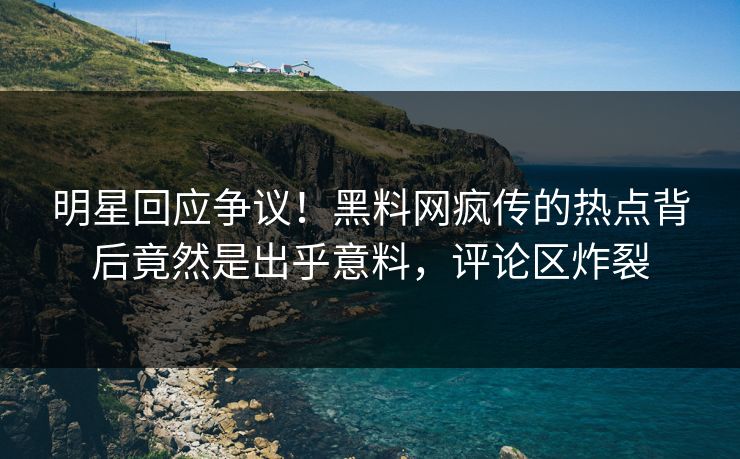 明星回应争议！黑料网疯传的热点背后竟然是出乎意料，评论区炸裂