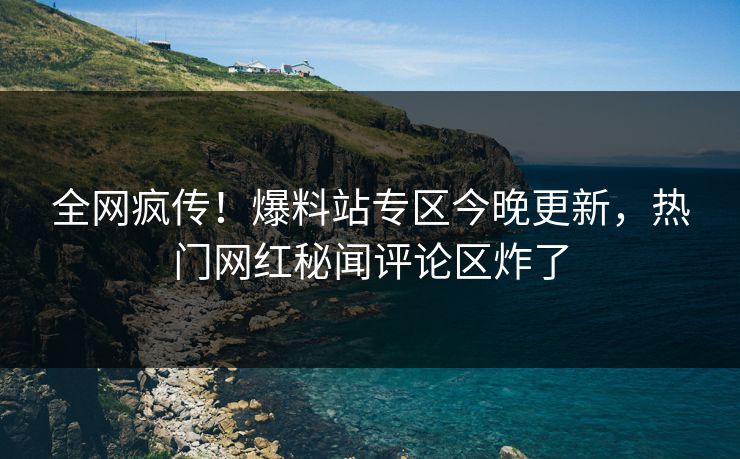 全网疯传！爆料站专区今晚更新，热门网红秘闻评论区炸了