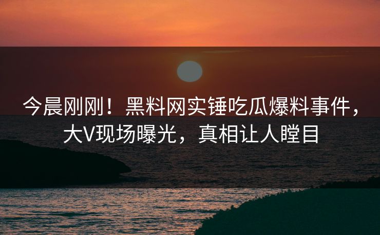 今晨刚刚！黑料网实锤吃瓜爆料事件，大V现场曝光，真相让人瞠目