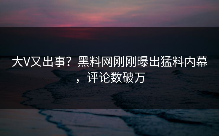 大V又出事？黑料网刚刚曝出猛料内幕，评论数破万