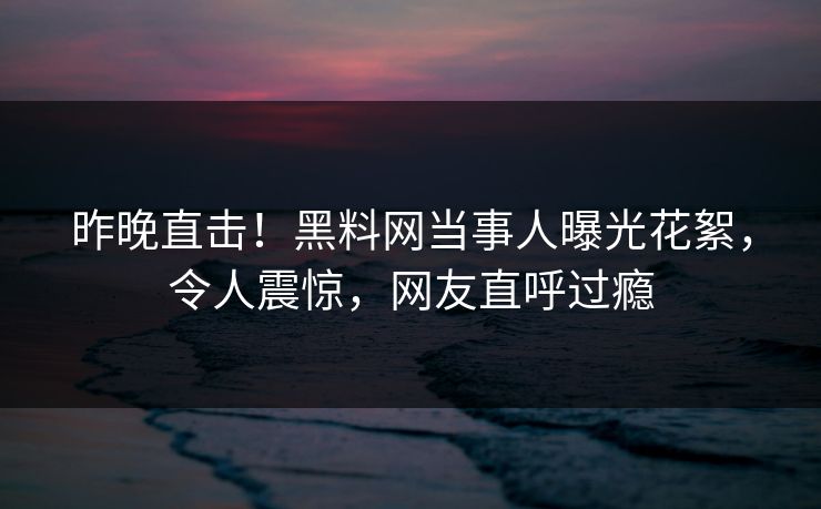 昨晚直击！黑料网当事人曝光花絮，令人震惊，网友直呼过瘾