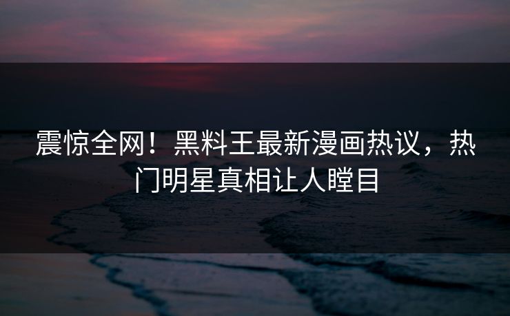 震惊全网！黑料王最新漫画热议，热门明星真相让人瞠目