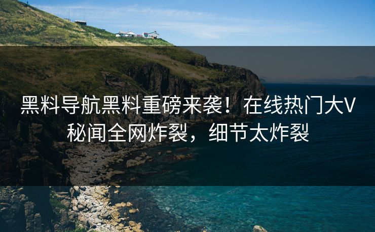 黑料导航黑料重磅来袭！在线热门大V秘闻全网炸裂，细节太炸裂