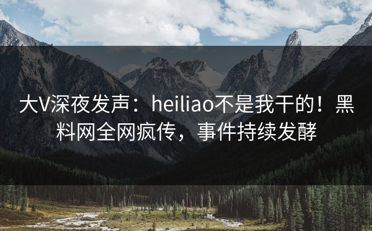 大V深夜发声：heiliao不是我干的！黑料网全网疯传，事件持续发酵