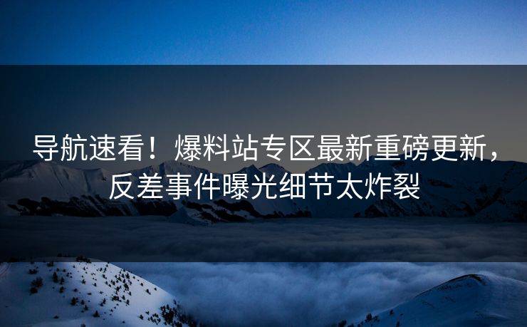 导航速看！爆料站专区最新重磅更新，反差事件曝光细节太炸裂