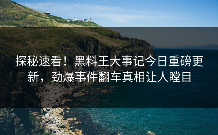 探秘速看！黑料王大事记今日重磅更新，劲爆事件翻车真相让人瞠目