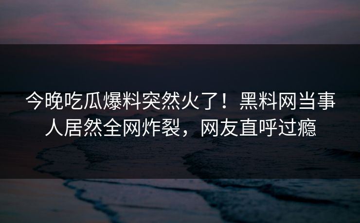 今晚吃瓜爆料突然火了！黑料网当事人居然全网炸裂，网友直呼过瘾