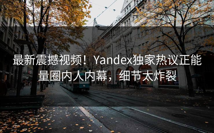 最新震撼视频！Yandex独家热议正能量圈内人内幕，细节太炸裂