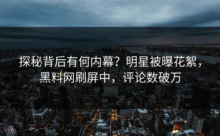 探秘背后有何内幕？明星被曝花絮，黑料网刷屏中，评论数破万