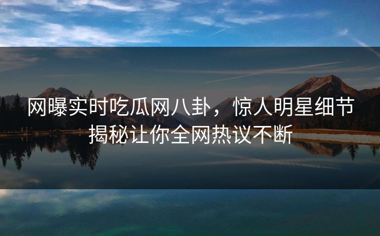 网曝实时吃瓜网八卦，惊人明星细节揭秘让你全网热议不断