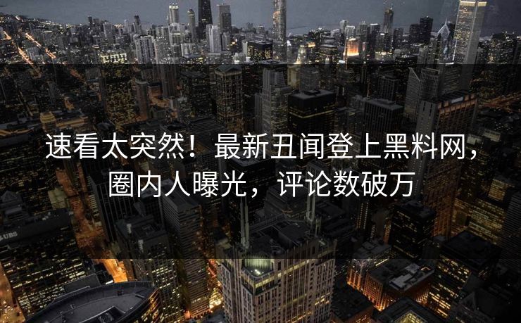 速看太突然！最新丑闻登上黑料网，圈内人曝光，评论数破万