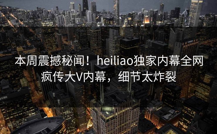 本周震撼秘闻！heiliao独家内幕全网疯传大V内幕，细节太炸裂