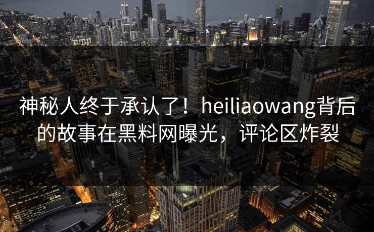 神秘人终于承认了！heiliaowang背后的故事在黑料网曝光，评论区炸裂