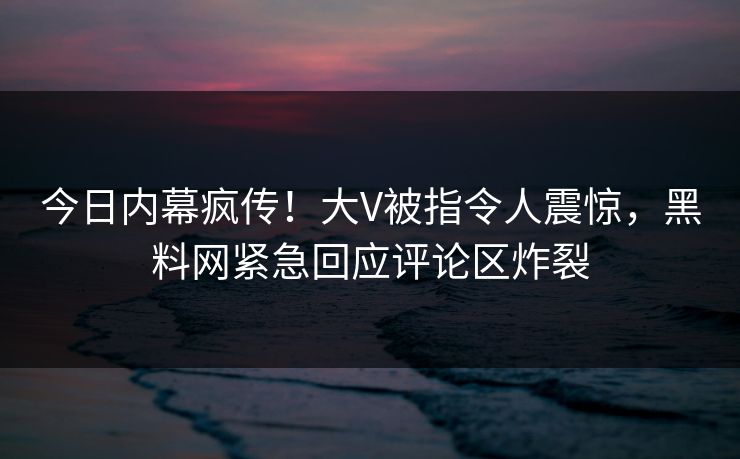 今日内幕疯传！大V被指令人震惊，黑料网紧急回应评论区炸裂