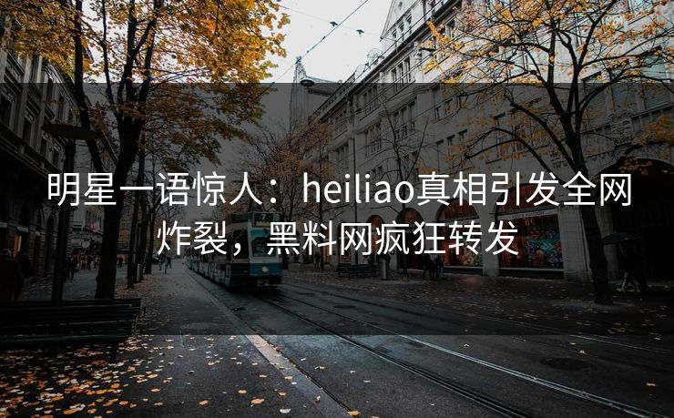 明星一语惊人：heiliao真相引发全网炸裂，黑料网疯狂转发