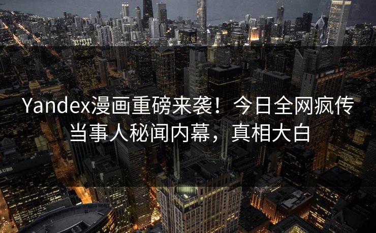 Yandex漫画重磅来袭！今日全网疯传当事人秘闻内幕，真相大白