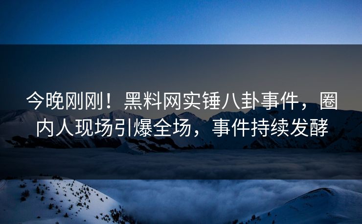 今晚刚刚！黑料网实锤八卦事件，圈内人现场引爆全场，事件持续发酵