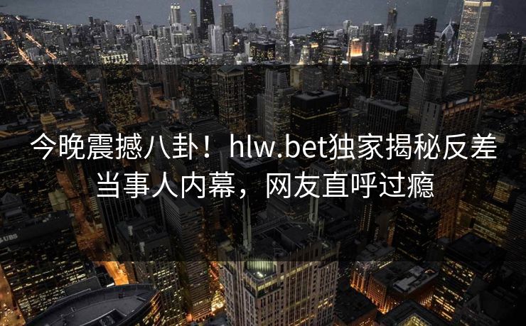 今晚震撼八卦！hlw.bet独家揭秘反差当事人内幕，网友直呼过瘾