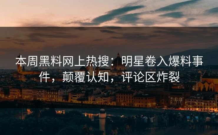 本周黑料网上热搜：明星卷入爆料事件，颠覆认知，评论区炸裂