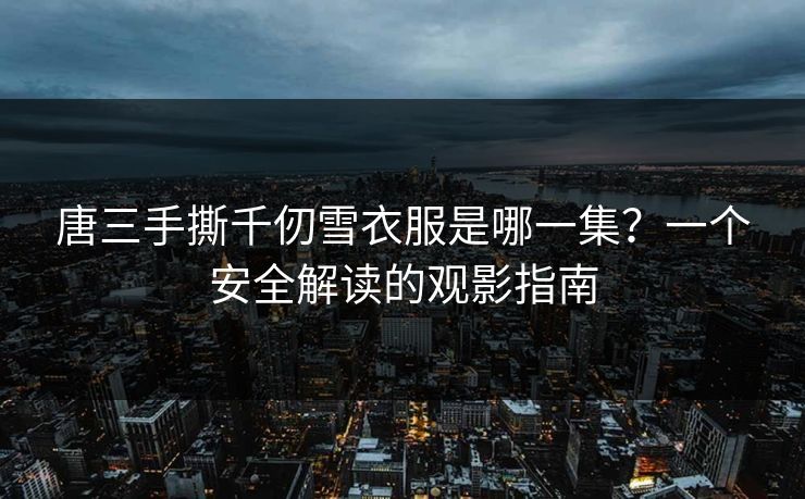 唐三手撕千仞雪衣服是哪一集？一个安全解读的观影指南