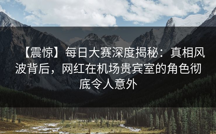 【震惊】每日大赛深度揭秘：真相风波背后，网红在机场贵宾室的角色彻底令人意外