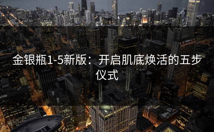 金银瓶1-5新版：开启肌底焕活的五步仪式