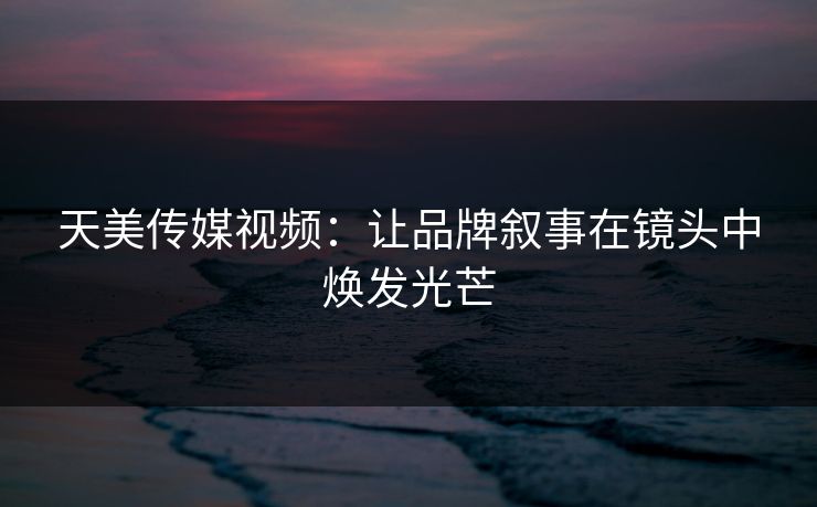 天美传媒视频：让品牌叙事在镜头中焕发光芒