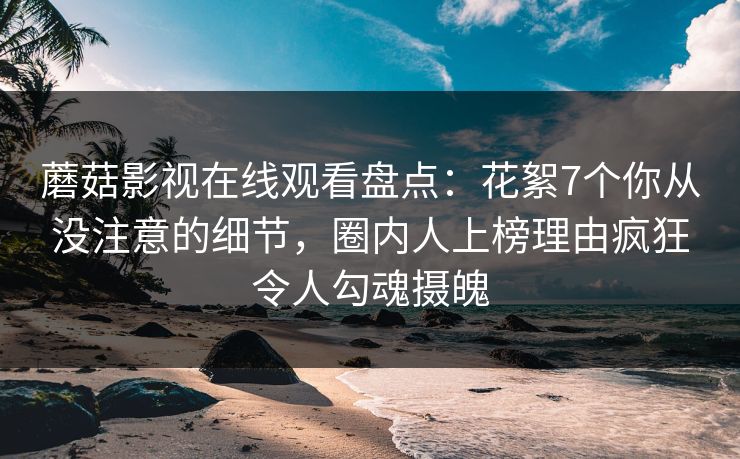 蘑菇影视在线观看盘点：花絮7个你从没注意的细节，圈内人上榜理由疯狂令人勾魂摄魄