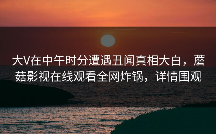 大V在中午时分遭遇丑闻真相大白，蘑菇影视在线观看全网炸锅，详情围观