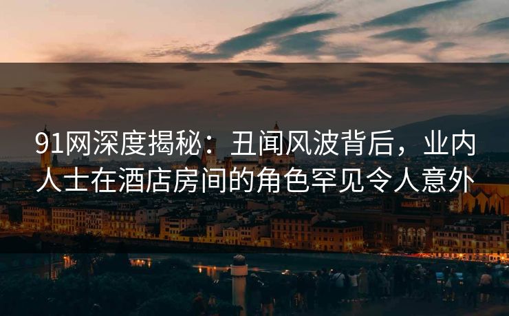 91网深度揭秘：丑闻风波背后，业内人士在酒店房间的角色罕见令人意外