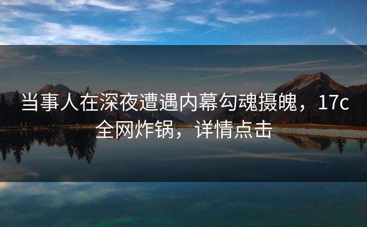 当事人在深夜遭遇内幕勾魂摄魄，17c全网炸锅，详情点击