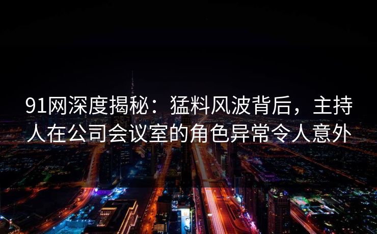 91网深度揭秘：猛料风波背后，主持人在公司会议室的角色异常令人意外