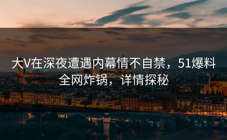 大V在深夜遭遇内幕情不自禁，51爆料全网炸锅，详情探秘