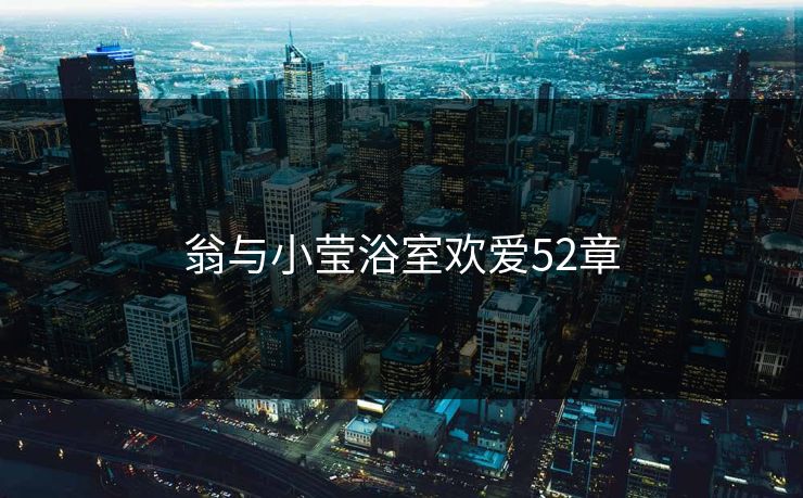 翁与小莹浴室欢爱52章