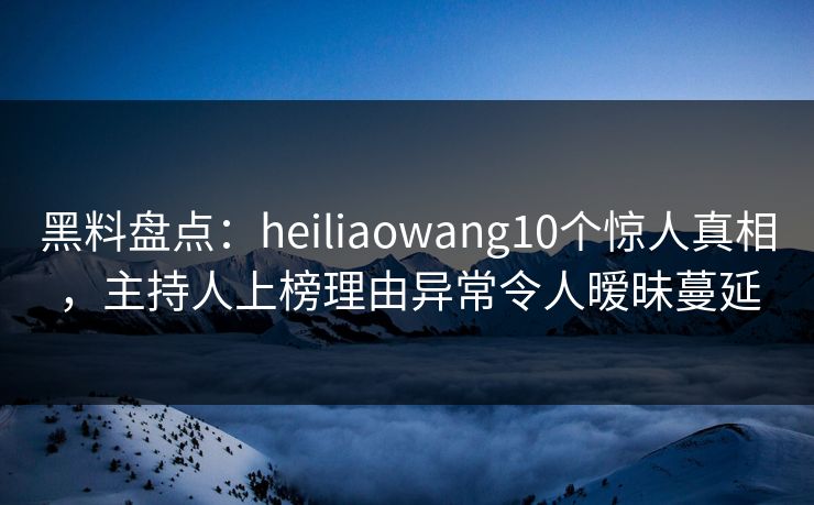 黑料盘点：heiliaowang10个惊人真相，主持人上榜理由异常令人暧昧蔓延