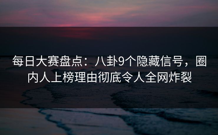每日大赛盘点：八卦9个隐藏信号，圈内人上榜理由彻底令人全网炸裂