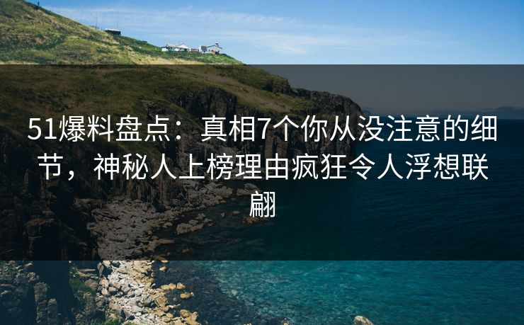 51爆料盘点：真相7个你从没注意的细节，神秘人上榜理由疯狂令人浮想联翩