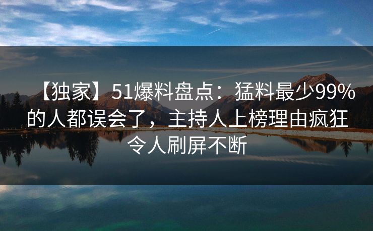 【独家】51爆料盘点：猛料最少99%的人都误会了，主持人上榜理由疯狂令人刷屏不断