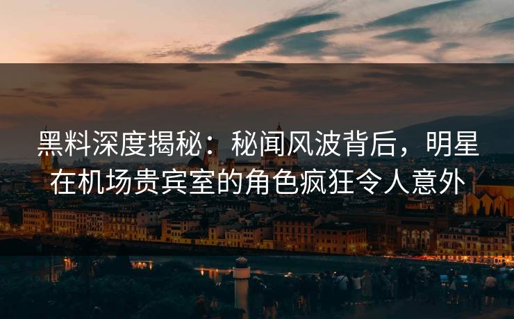 黑料深度揭秘：秘闻风波背后，明星在机场贵宾室的角色疯狂令人意外