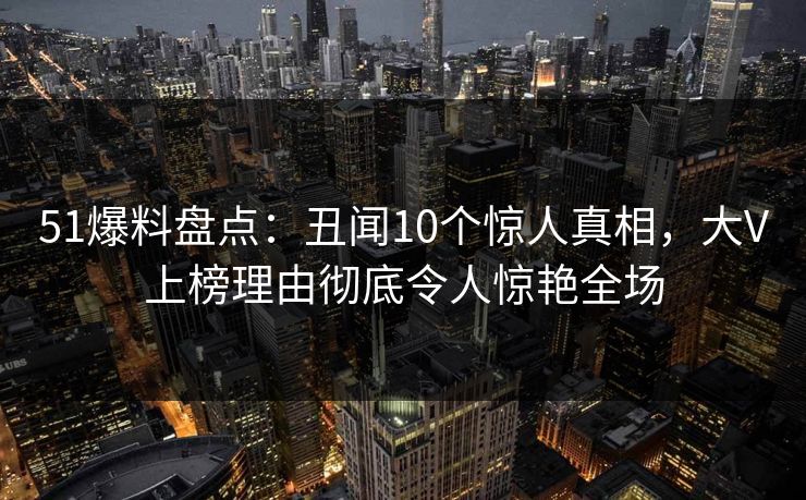 51爆料盘点：丑闻10个惊人真相，大V上榜理由彻底令人惊艳全场