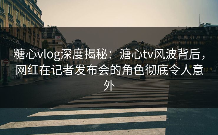 糖心vlog深度揭秘：溏心tv风波背后，网红在记者发布会的角色彻底令人意外