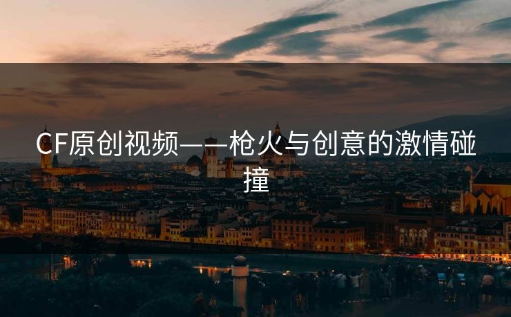 CF原创视频——枪火与创意的激情碰撞