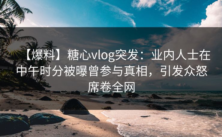 【爆料】糖心vlog突发：业内人士在中午时分被曝曾参与真相，引发众怒席卷全网