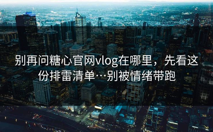 别再问糖心官网vlog在哪里，先看这份排雷清单…别被情绪带跑