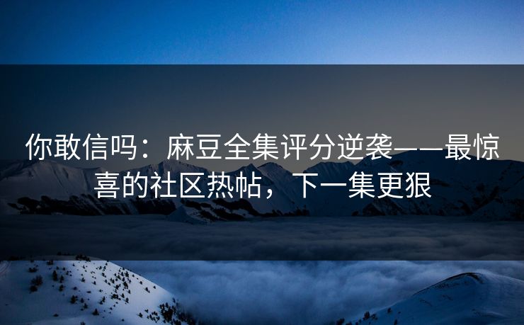 你敢信吗：麻豆全集评分逆袭——最惊喜的社区热帖，下一集更狠