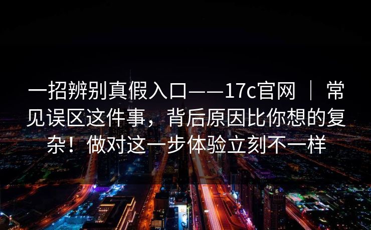 一招辨别真假入口——17c官网 ｜ 常见误区这件事，背后原因比你想的复杂！做对这一步体验立刻不一样